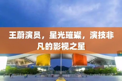 王蔚演员，星光璀璨，演技非凡的影视之星
