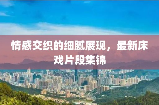 情感交织的细腻展现，最新床戏片段集锦