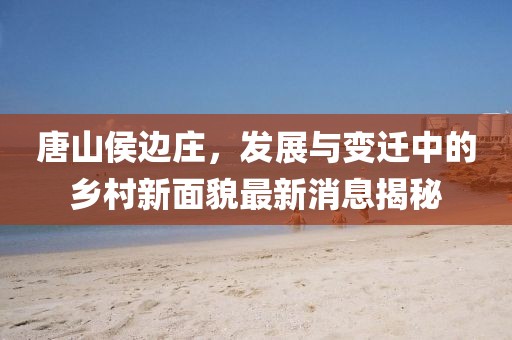 唐山侯边庄，发展与变迁中的乡村新面貌最新消息揭秘