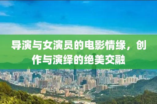 导演与女演员的电影情缘，创作与演绎的绝美交融