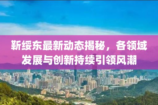 靳绥东最新动态揭秘，各领域发展与创新持续引领风潮