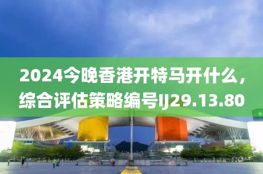2024今晚香港开特马开什么，综合评估策略编号IJ29.13.80