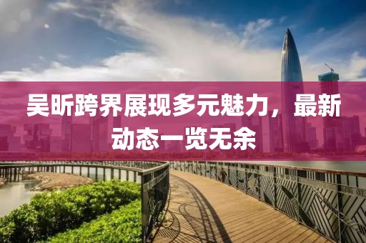 吴昕跨界展现多元魅力，最新动态一览无余