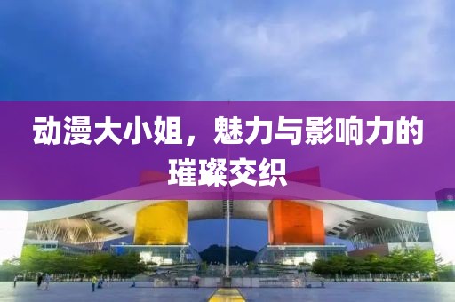 动漫大小姐，魅力与影响力的璀璨交织