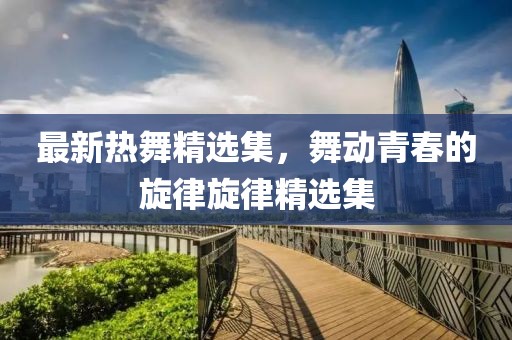 最新热舞精选集，舞动青春的旋律旋律精选集