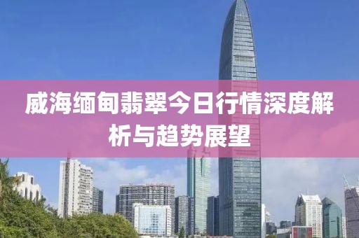 威海缅甸翡翠今日行情深度解析与趋势展望