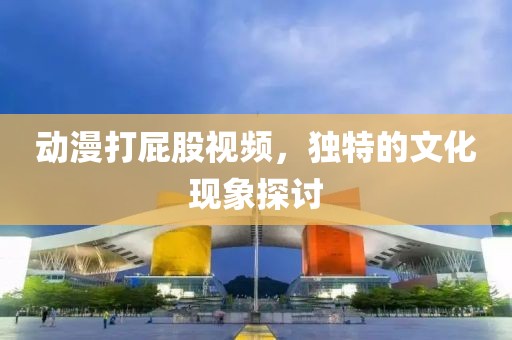 动漫打屁股视频，独特的文化现象探讨