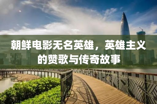 朝鲜电影无名英雄，英雄主义的赞歌与传奇故事
