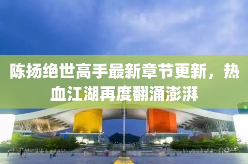 陈扬绝世高手最新章节更新，热血江湖再度翻涌澎湃