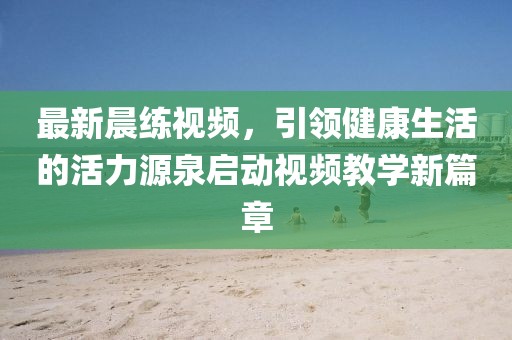 最新晨练视频，引领健康生活的活力源泉启动视频教学新篇章
