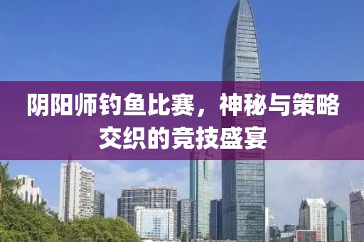 阴阳师钓鱼比赛，神秘与策略交织的竞技盛宴