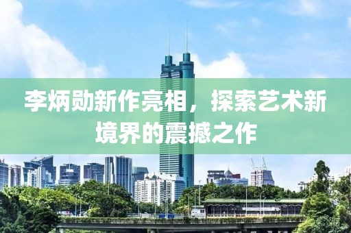 李炳勋新作亮相，探索艺术新境界的震撼之作
