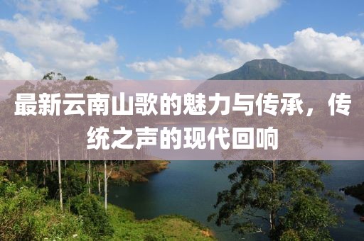 最新云南山歌的魅力与传承，传统之声的现代回响