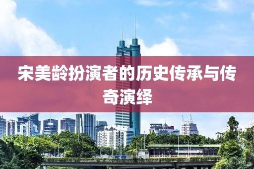 宋美龄扮演者的历史传承与传奇演绎