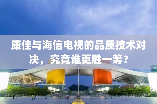 康佳与海信电视的品质技术对决，究竟谁更胜一筹？