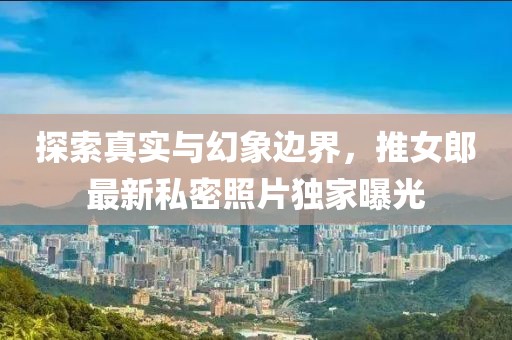 探索真实与幻象边界，推女郎最新私密照片独家曝光