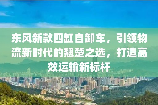 东风新款四缸自卸车，引领物流新时代的翘楚之选，打造高效运输新标杆