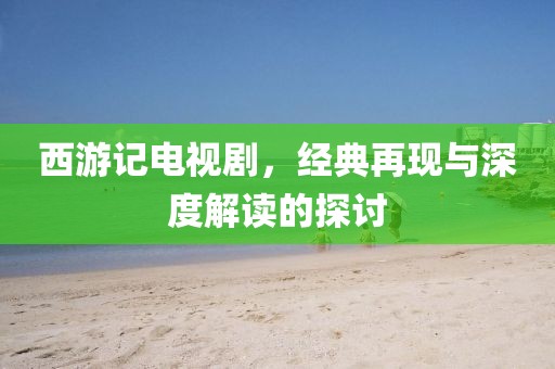 西游记电视剧，经典再现与深度解读的探讨