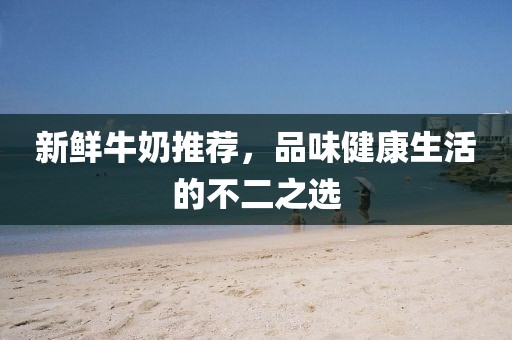 新鲜牛奶推荐，品味健康生活的不二之选