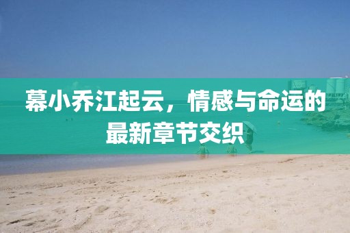 幕小乔江起云，情感与命运的最新章节交织
