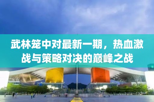 武林笼中对最新一期，热血激战与策略对决的巅峰之战