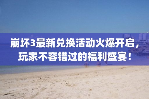 崩坏3最新兑换活动火爆开启，玩家不容错过的福利盛宴！