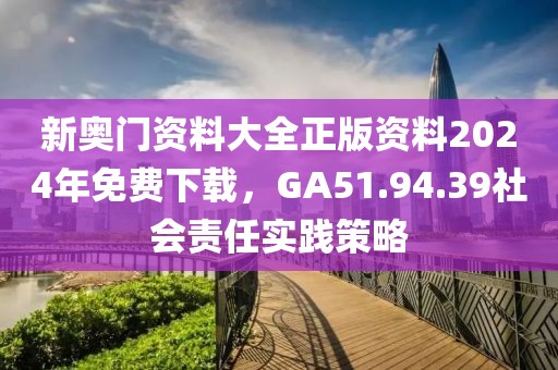 新奥门资料大全正版资料2024年免费下载，GA51.94.39社会责任实践策略