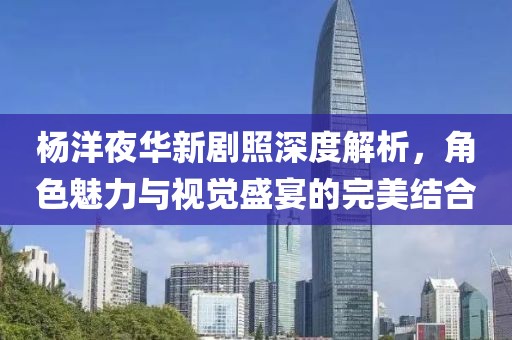 杨洋夜华新剧照深度解析，角色魅力与视觉盛宴的完美结合