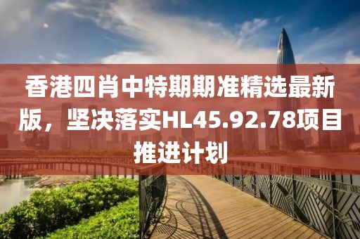 香港四肖中特期期准精选最新版，坚决落实HL45.92.78项目推进计划