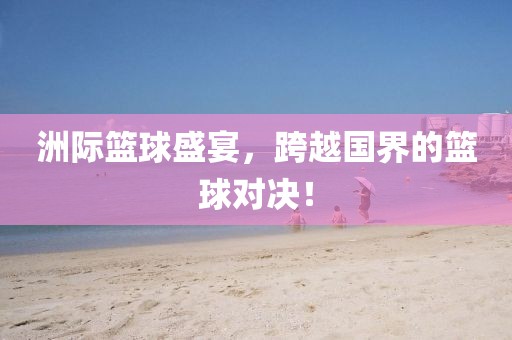 洲际篮球盛宴，跨越国界的篮球对决！