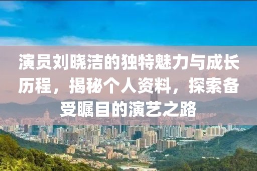 演员刘晓洁的独特魅力与成长历程，揭秘个人资料，探索备受瞩目的演艺之路
