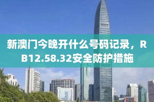 新澳门今晚开什么号码记录，RB12.58.32安全防护措施