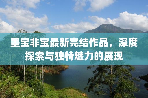 墨宝非宝最新完结作品，深度探索与独特魅力的展现