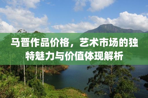 马晋作品价格，艺术市场的独特魅力与价值体现解析