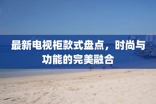 最新电视柜款式盘点，时尚与功能的完美融合