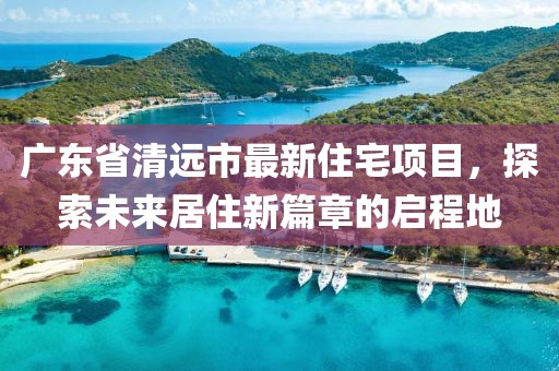 广东省清远市最新住宅项目，探索未来居住新篇章的启程地