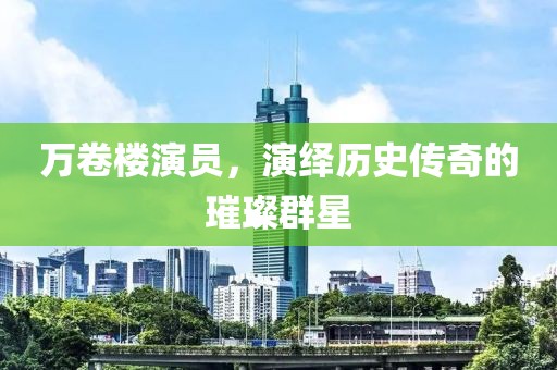 万卷楼演员，演绎历史传奇的璀璨群星