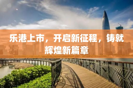 乐港上市，开启新征程，铸就辉煌新篇章