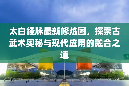 太白经脉最新修炼图，探索古武术奥秘与现代应用的融合之道