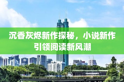沉香灰烬新作探秘，小说新作引领阅读新风潮