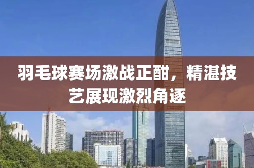 羽毛球赛场激战正酣，精湛技艺展现激烈角逐
