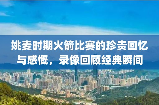 姚麦时期火箭比赛的珍贵回忆与感慨，录像回顾经典瞬间