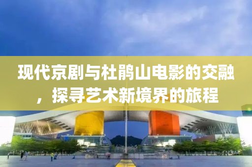 现代京剧与杜鹃山电影的交融，探寻艺术新境界的旅程