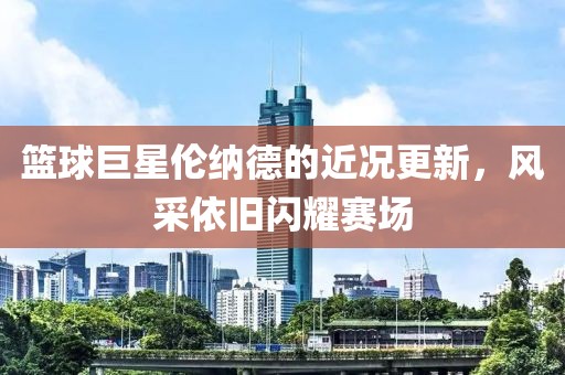 篮球巨星伦纳德的近况更新，风采依旧闪耀赛场