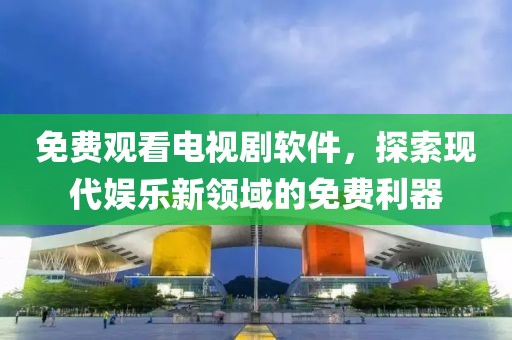 免费观看电视剧软件，探索现代娱乐新领域的免费利器
