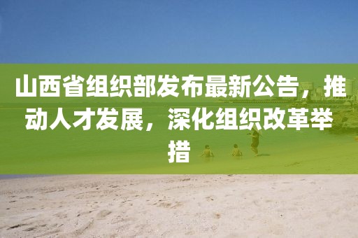 山西省组织部发布最新公告，推动人才发展，深化组织改革举措