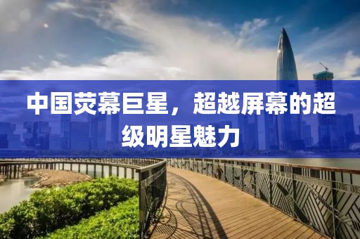 中国荧幕巨星，超越屏幕的超级明星魅力