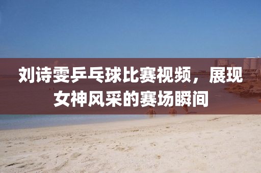 刘诗雯乒乓球比赛视频，展现女神风采的赛场瞬间