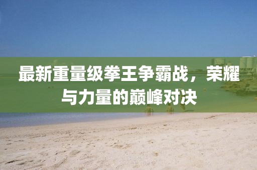 最新重量级拳王争霸战，荣耀与力量的巅峰对决