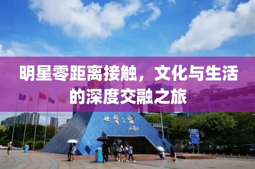明星零距离接触，文化与生活的深度交融之旅